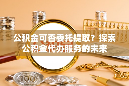 丁青公积金可否委托提取？探索公积金代办服务的未来